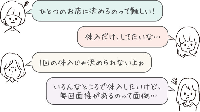 ひとつのお店に決めるのって難しい！、体入だけ、してたいな…、1回の体入じゃ決められないよぉ、いろんなところで体入したいけど、毎回面接があるのって面倒…